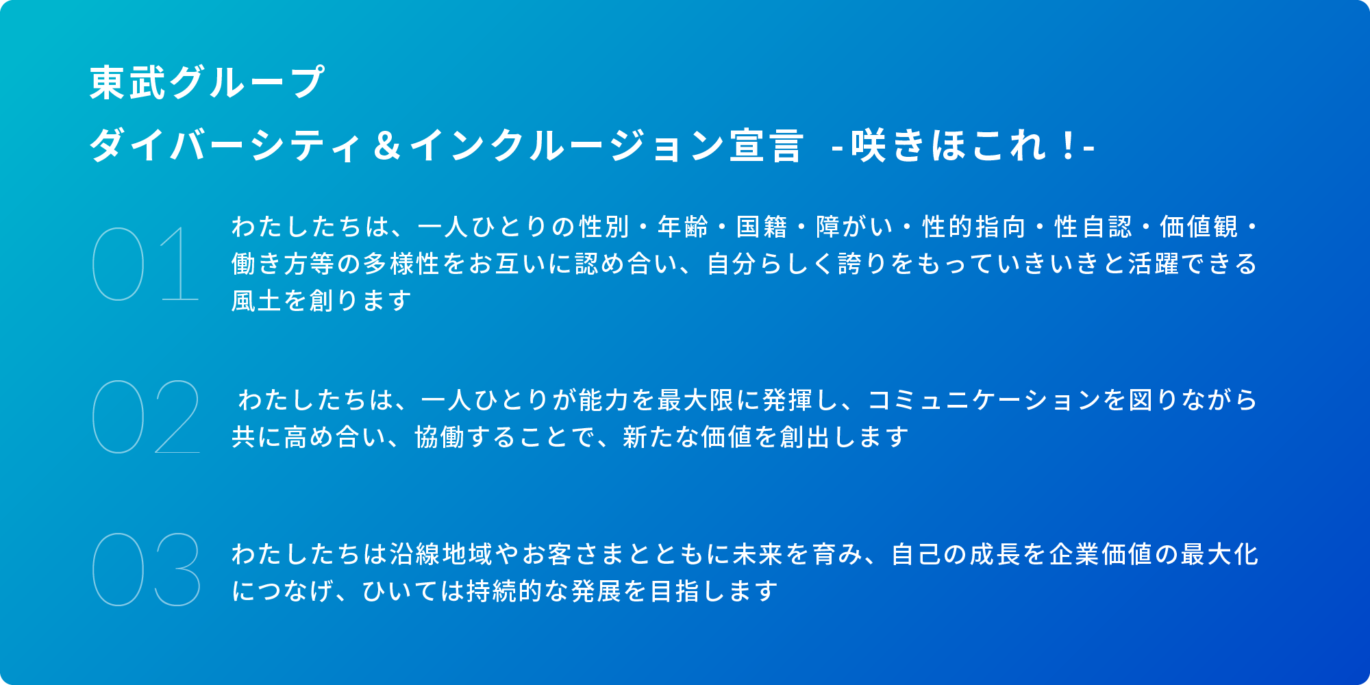 東武グループ ダイバーシティ＆インクルージョン宣言 - 咲きほこれ！- 01.わたしたちは、一人ひとりの性別・年齢・国籍・障がい・性的指向・性自認・価値観・働き方等の多様性をお互いに認め合い、自分らしく誇りをもっていきいきと活躍できる風土を創ります 01. わたしたちは、一人ひとりが能力を最大限に発揮し、コミュニケーションを図りながら共に高め合い、競技することで、新たな価値を創出します 03.わたしたちは沿線地域やお客さまとともに未来を育み、自己の成長を企業価値の最大化につなげ、ひいては持続的な発展を目指します